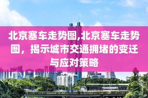 北京塞车走势图,北京塞车走势图，揭示城市交通拥堵的变迁与应对策略