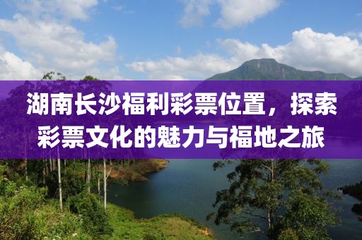 湖南长沙福利彩票位置，探索彩票文化的魅力与福地之旅