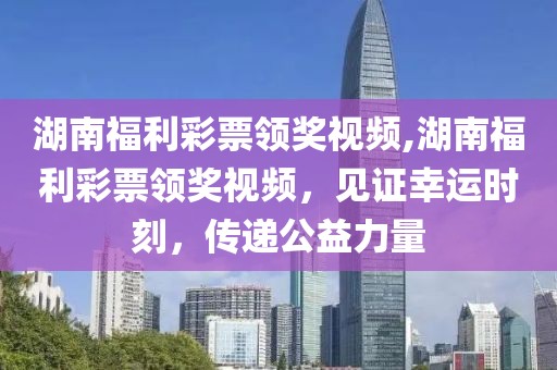 湖南福利彩票领奖视频,湖南福利彩票领奖视频，见证幸运时刻，传递公益力量