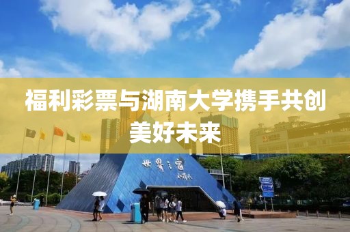 福利彩票与湖南大学携手共创美好未来