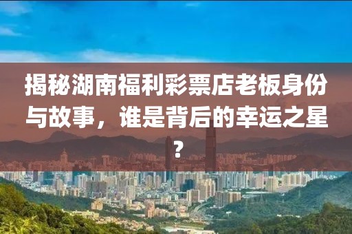 揭秘湖南福利彩票店老板身份与故事，谁是背后的幸运之星？