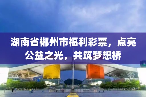 湖南省郴州市福利彩票，点亮公益之光，共筑梦想桥