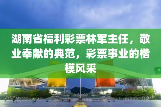 湖南省福利彩票林军主任，敬业奉献的典范，彩票事业的楷模风采